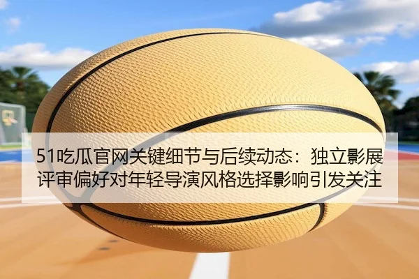 51吃瓜官网关键细节与后续动态：独立影展评审偏好对年轻导演风格选择影响引发关注